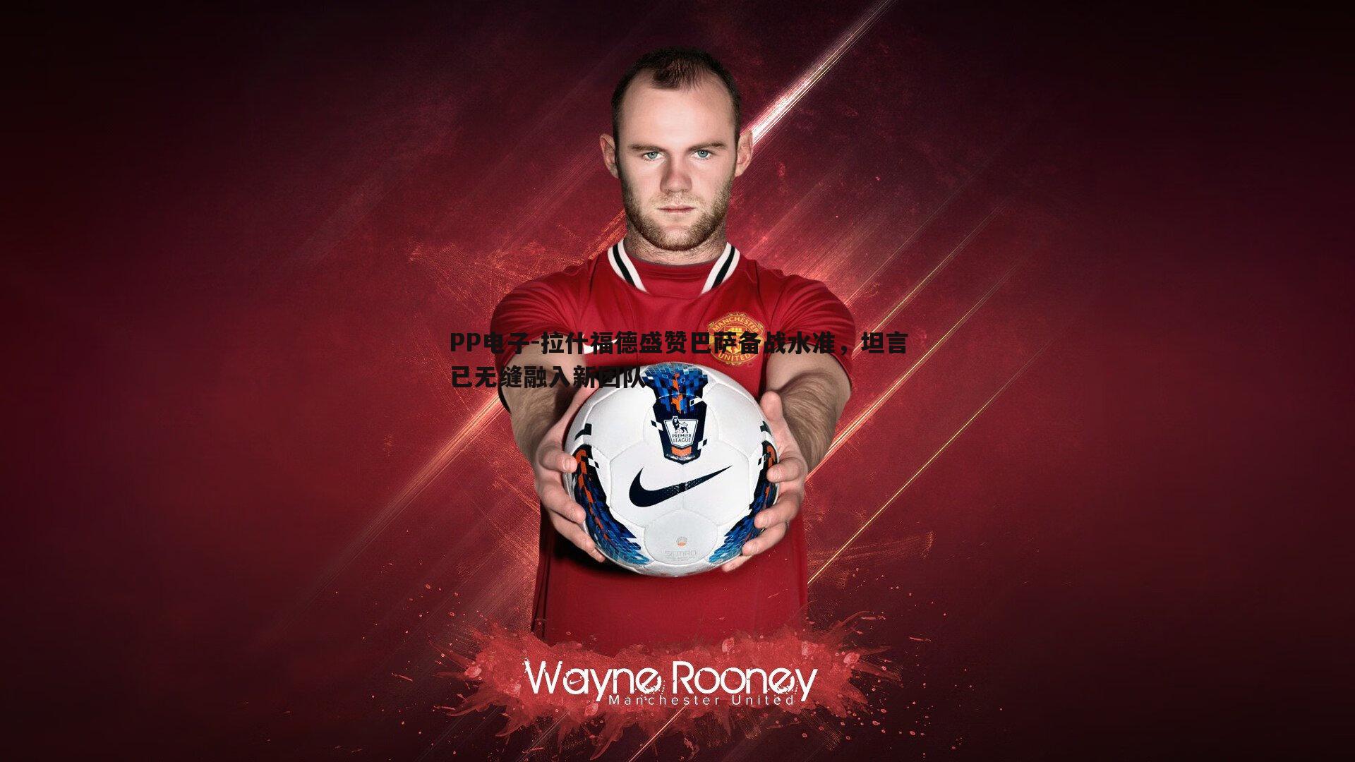 拉什福德盛赞巴萨备战水准,坦言已无缝融入新团队